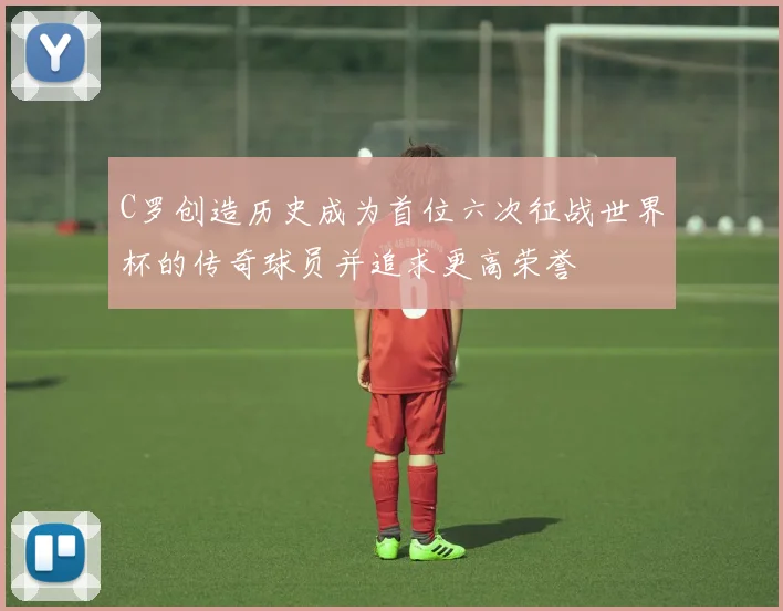 C罗创造历史成为首位六次征战世界杯的传奇球员并追求更高荣誉
