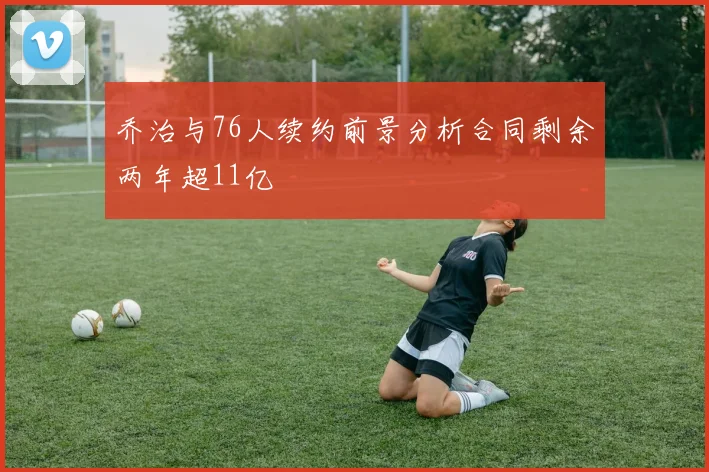 乔治与76人续约前景分析合同剩余两年超11亿