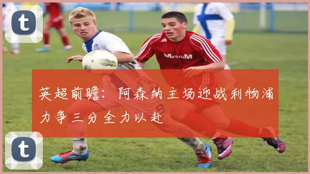 英超前瞻：阿森纳主场迎战利物浦力争三分全力以赴