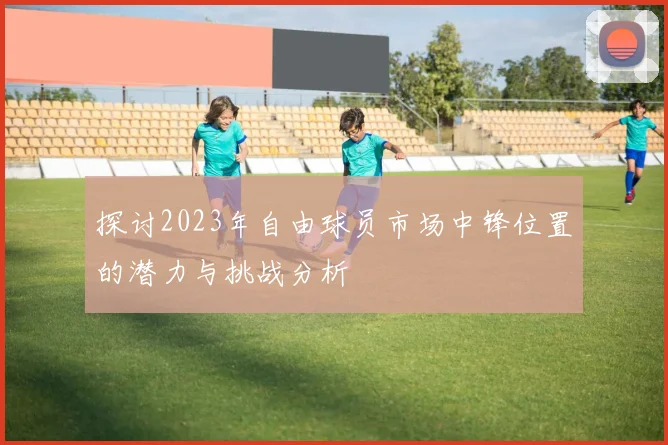 探讨2023年自由球员市场中锋位置的潜力与挑战分析