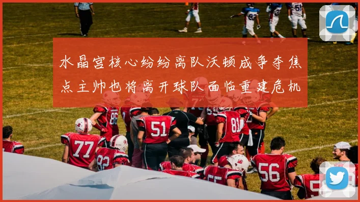 水晶宫核心纷纷离队沃顿成争夺焦点主帅也将离开球队面临重建危机