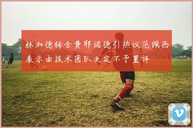 林加德转会费耶诺德引热议范佩西表示由技术团队决定不予置评