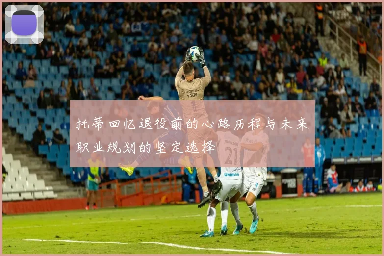 托蒂回忆退役前的心路历程与未来职业规划的坚定选择