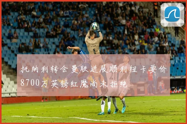 托纳利转会曼联进展顺利纽卡要价8700万英镑红魔尚未拒绝