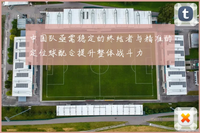 中国队亟需稳定的终结者与精准的定位球配合提升整体战斗力