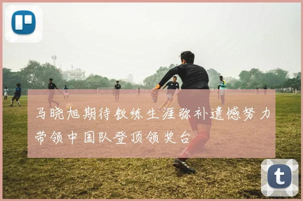 马晓旭期待教练生涯弥补遗憾努力带领中国队登顶领奖台