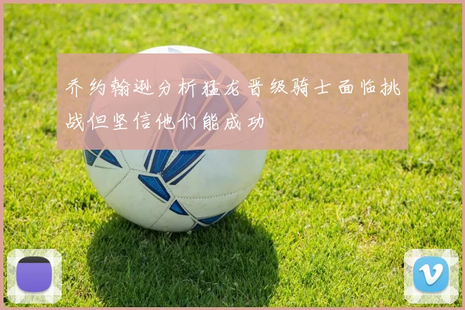 乔约翰逊分析猛龙晋级骑士面临挑战但坚信他们能成功