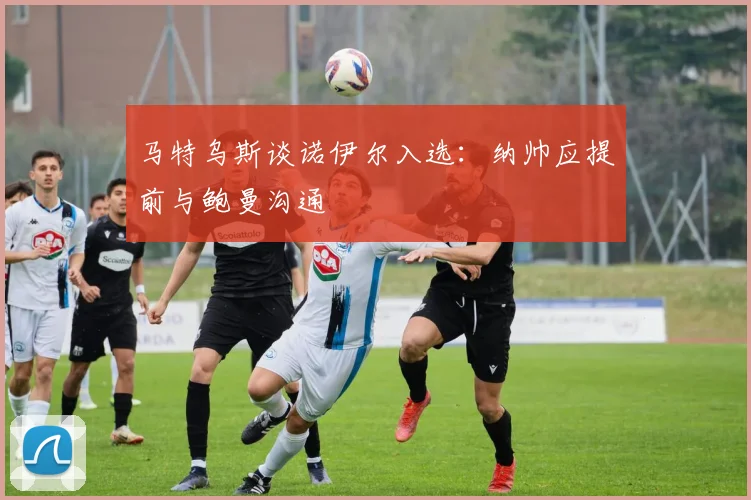 马特乌斯谈诺伊尔入选：纳帅应提前与鲍曼沟通