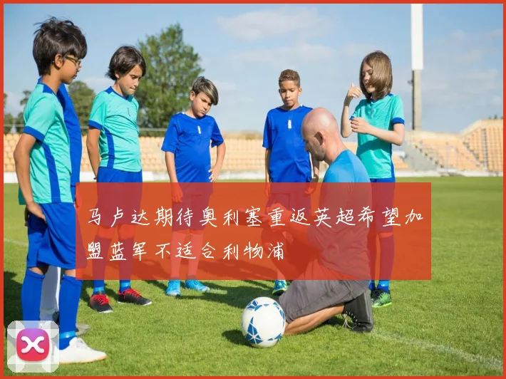 马卢达期待奥利塞重返英超希望加盟蓝军不适合利物浦