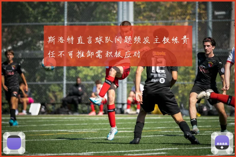 斯洛特直言球队问题频发主教练责任不可推卸需积极应对