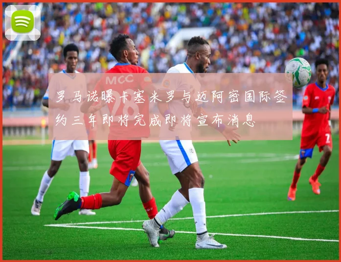 罗马诺曝卡塞米罗与迈阿密国际签约三年即将完成即将宣布消息