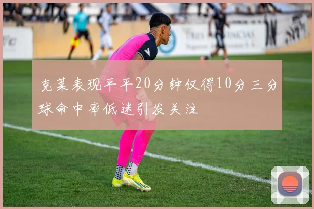 克莱表现平平20分钟仅得10分三分球命中率低迷引发关注